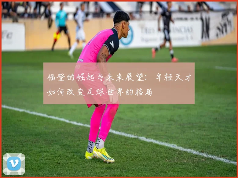 福登的崛起与未来展望：年轻天才如何改变足球世界的格局