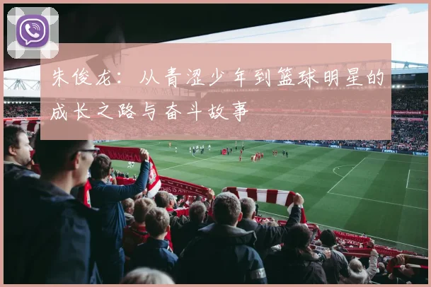 朱俊龙：从青涩少年到篮球明星的成长之路与奋斗故事