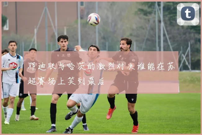 邓迪联与哈茨的激烈对决谁能在苏超赛场上笑到最后