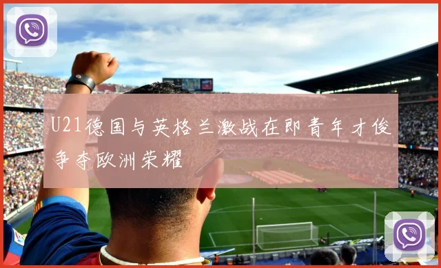 U21德国与英格兰激战在即青年才俊争夺欧洲荣耀