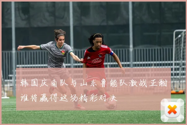 韩国庆南队与山东鲁能队激战正酣谁将赢得这场精彩对决