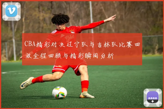 CBA精彩对决辽宁队与吉林队比赛回放全程回顾与精彩瞬间分析