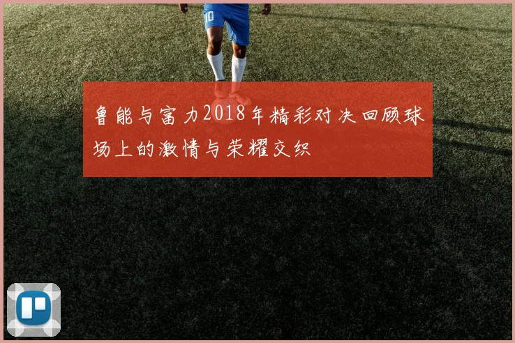 鲁能与富力2018年精彩对决回顾球场上的激情与荣耀交织