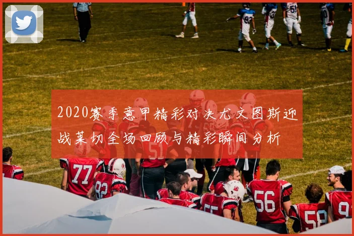 2020赛季意甲精彩对决尤文图斯迎战莱切全场回顾与精彩瞬间分析