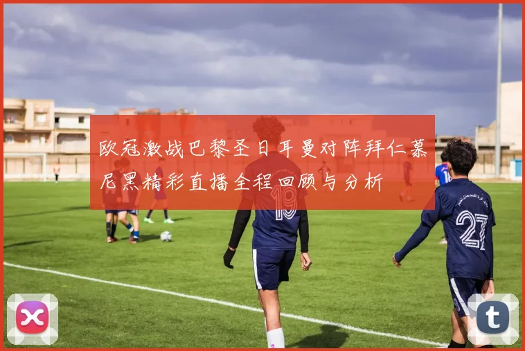 欧冠激战巴黎圣日耳曼对阵拜仁慕尼黑精彩直播全程回顾与分析