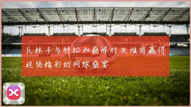 瓦林卡与特松加巅峰对决谁将赢得这场精彩的网球盛宴