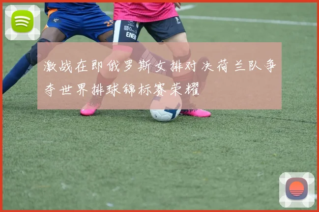 激战在即俄罗斯女排对决荷兰队争夺世界排球锦标赛荣耀