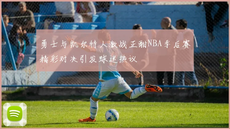 勇士与凯尔特人激战正酣NBA季后赛精彩对决引发球迷热议