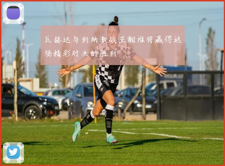 瓦赫达与利纳激战正酣谁将赢得这场精彩对决的胜利