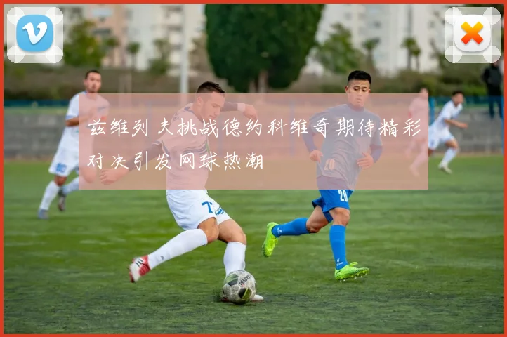 兹维列夫挑战德约科维奇期待精彩对决引发网球热潮