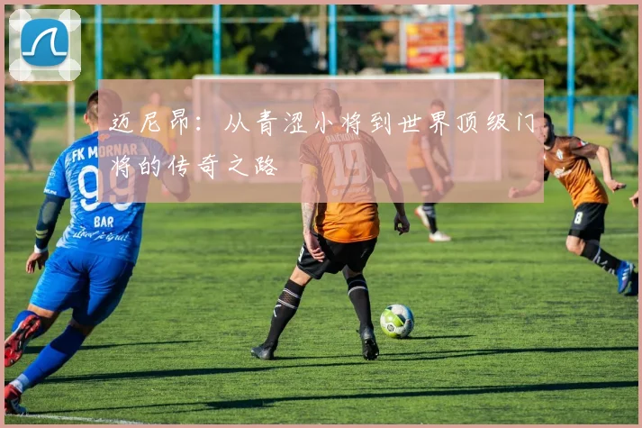 迈尼昂：从青涩小将到世界顶级门将的传奇之路