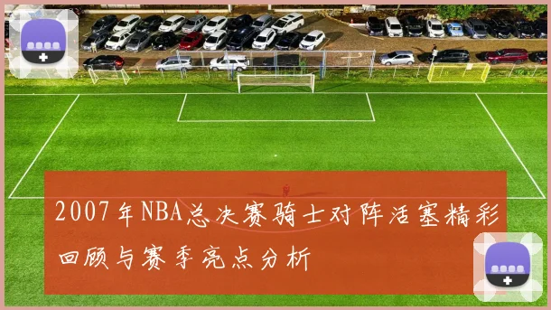 2007年NBA总决赛骑士对阵活塞精彩回顾与赛季亮点分析