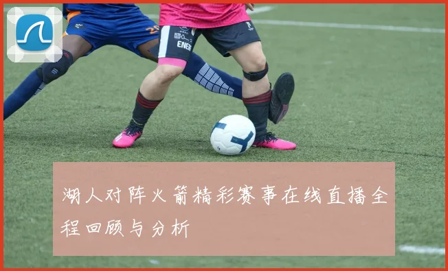 湖人对阵火箭精彩赛事在线直播全程回顾与分析