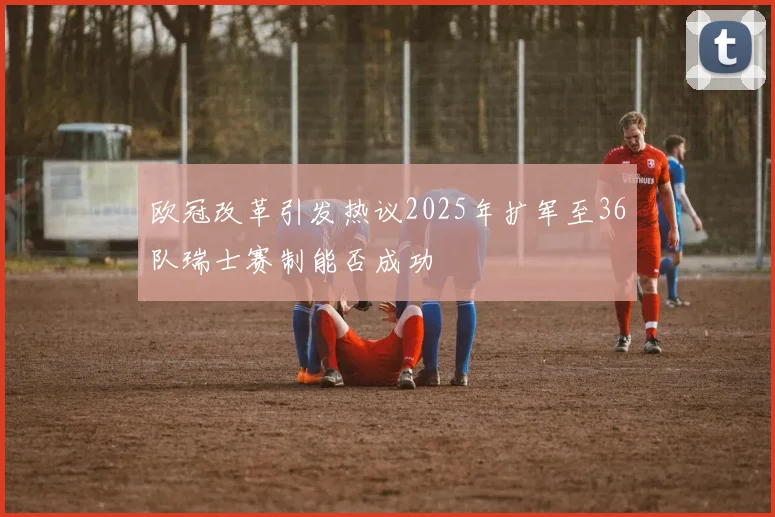 欧冠改革引发热议2025年扩军至36队瑞士赛制能否成功
