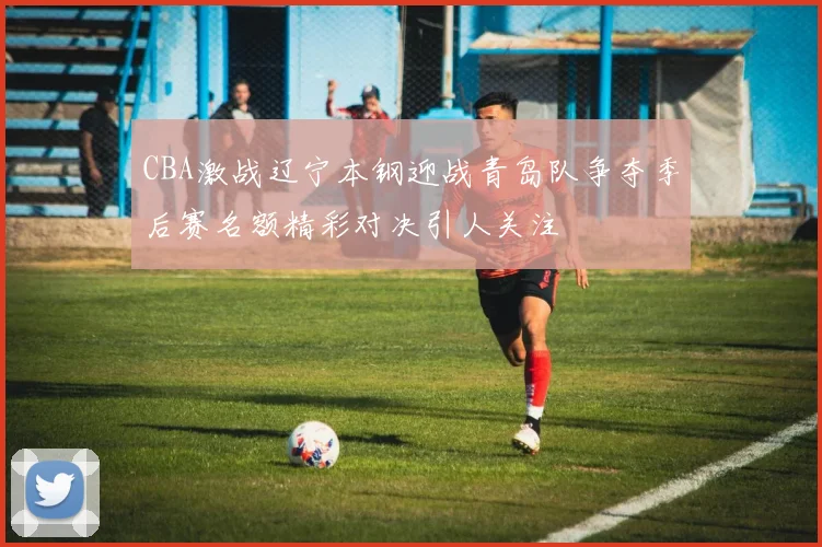 CBA激战辽宁本钢迎战青岛队争夺季后赛名额精彩对决引人关注