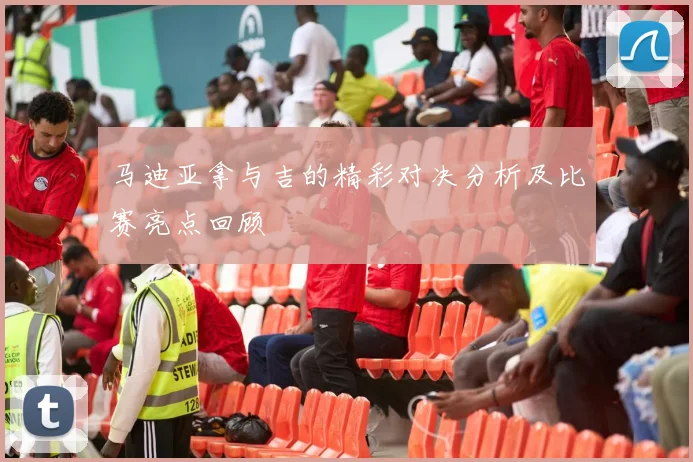 马迪亚拿与吉的精彩对决分析及比赛亮点回顾