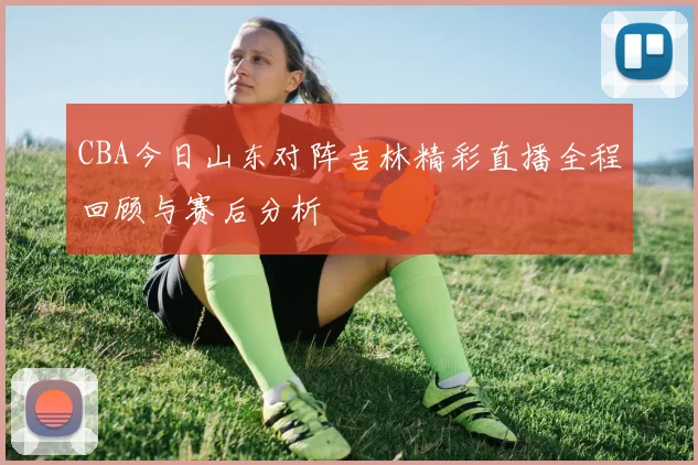 CBA今日山东对阵吉林精彩直播全程回顾与赛后分析