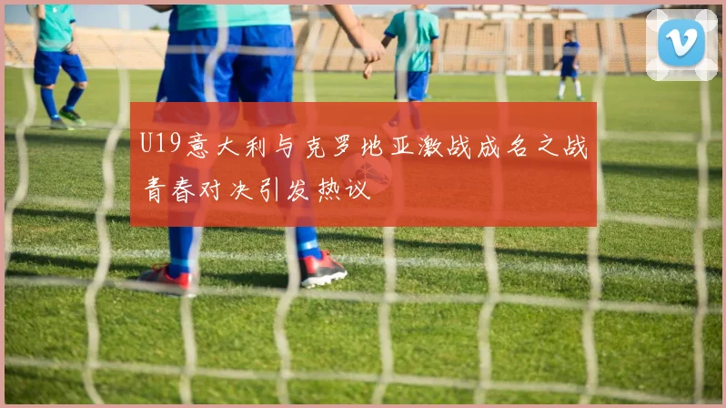 U19意大利与克罗地亚激战成名之战青春对决引发热议