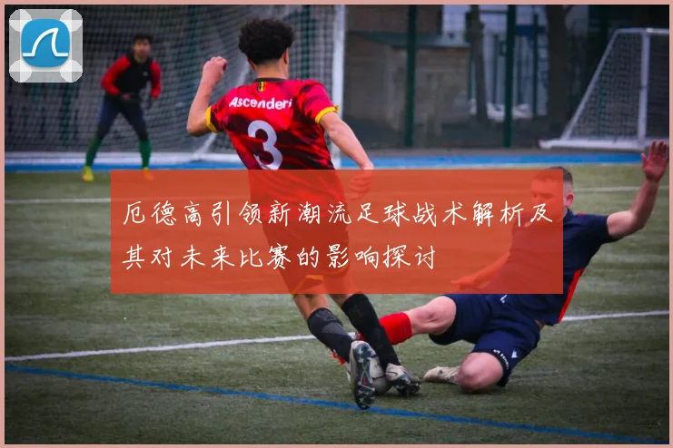 厄德高引领新潮流足球战术解析及其对未来比赛的影响探讨