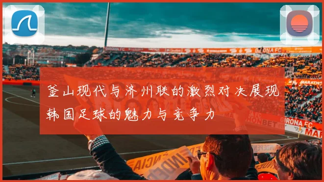 釜山现代与济州联的激烈对决展现韩国足球的魅力与竞争力