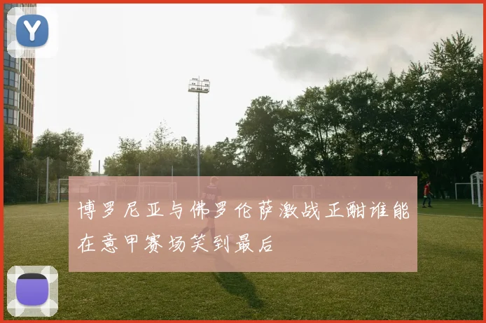 博罗尼亚与佛罗伦萨激战正酣谁能在意甲赛场笑到最后